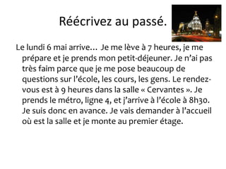 Réécrivez au passé.
Le lundi 6 mai arrive… Je me lève à 7 heures, je me
 prépare et je prends mon petit-déjeuner. Je n’ai pas
 très faim parce que je me pose beaucoup de
 questions sur l’école, les cours, les gens. Le rendez-
 vous est à 9 heures dans la salle « Cervantes ». Je
 prends le métro, ligne 4, et j’arrive à l’école à 8h30.
 Je suis donc en avance. Je vais demander à l’accueil
 où est la salle et je monte au premier étage.
 
