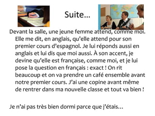 Suite…
Devant la salle, une jeune femme attend, comme moi.
  Elle me dit, en anglais, qu’elle attend pour son
  premier cours d’espagnol. Je lui réponds aussi en
  anglais et lui dis que moi aussi. À son accent, je
  devine qu’elle est française, comme moi, et je lui
  pose la question en français : exact ! On rit
  beaucoup et on va prendre un café ensemble avant
  notre premier cours. J’ai une copine avant même
  de rentrer dans ma nouvelle classe et tout va bien !

Je n’ai pas très bien dormi parce que j’étais…
 