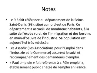 Notes
• Le 9 3 fait référence au département de la Seine-
  Saint-Denis (93), situé au nord-est de Paris. Ce
  département a accueilli de nombreux habitants, à la
  suite de l'exode rural, de l'immigration et des besoins
  en main-d'oeuvre de l'industrie. Sa population est
  aujourd’hui très métissée.
• Les Assedic (Les Associations pour l’Emploi dans
  l’Industrie et le Commerce) assurent le suivi et
  l’accompagnement des demandeurs d’emploi.
• « Paul emploie » fait référence à « Pôle emploi »,
  établissement public chargé de l’emploi en France.
 