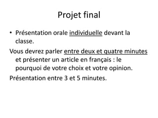 Projet final
• Présentation orale individuelle devant la
  classe.
Vous devrez parler entre deux et quatre minutes
  et présenter un article en français : le
  pourquoi de votre choix et votre opinion.
Présentation entre 3 et 5 minutes.
 