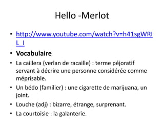 Hello -Merlot
• http://www.youtube.com/watch?v=h41sgWRI
  L_I
• Vocabulaire
• La caillera (verlan de racaille) : terme péjoratif
  servant à décrire une personne considérée comme
  méprisable.
• Un bédo (familier) : une cigarette de marijuana, un
  joint.
• Louche (adj) : bizarre, étrange, surprenant.
• La courtoisie : la galanterie.
 