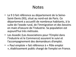Notes
• Le 9 3 fait référence au département de la Seine-
  Saint-Denis (93), situé au nord-est de Paris. Ce
  département a accueilli de nombreux habitants, à la
  suite de l'exode rural, de l'immigration et des besoins
  en main-d'oeuvre de l'industrie. Sa population est
  aujourd’hui très métissée.
• Les Assedic (Les Associations pour l’Emploi dans
  l’Industrie et le Commerce) assurent le suivi et
  l’accompagnement des demandeurs d’emploi.
• « Paul emploie » fait référence à « Pôle emploi
  », établissement public chargé de l’emploi en France.
 