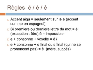 Règles é / è / ê
   Accent aigu = seulement sur le e (accent
    comme en espagnol)
   Si première ou dernière lettre du mot = é
    (exception : être) è = impossible
   e + consonne + voyelle = é (
   e + consonne + e final ou s final (qui ne se
    prononcent pas) = è (mère, succès)
 