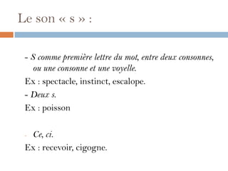 Le son « s » :

 - S comme première lettre du mot, entre deux consonnes,
    ou une consonne et une voyelle.
 Ex : spectacle, instinct, escalope.
 - Deux s.
 Ex : poisson

 -Ce, ci.
 Ex : recevoir, cigogne.
 