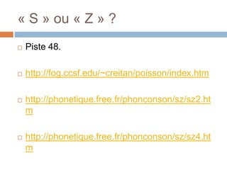 « S » ou « Z » ?
   Piste 48.

   http://fog.ccsf.edu/~creitan/poisson/index.htm

   http://phonetique.free.fr/phonconson/sz/sz2.ht
    m

   http://phonetique.free.fr/phonconson/sz/sz4.ht
    m
 