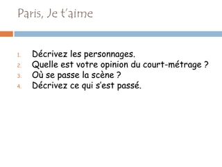 Paris, Je t’aime


1.   Décrivez les personnages.
2.   Quelle est votre opinion du court-métrage ?
3.   Où se passe la scène ?
4.   Décrivez ce qui s’est passé.
 
