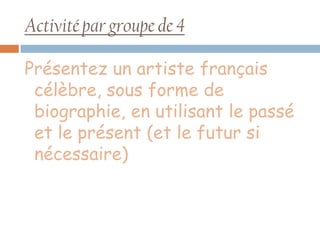 Activité par groupe de 4

Présentez un artiste français
 célèbre, sous forme de
 biographie, en utilisant le passé
 et le présent (et le futur si
 nécessaire)
 