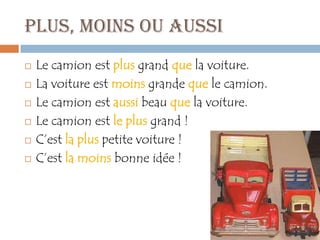 Plus, moins ou aussi
   Le camion est plus grand que la voiture.
   La voiture est moins grande que le camion.
   Le camion est aussi beau que la voiture.
   Le camion est le plus grand !
   C’est la plus petite voiture !
   C’est la moins bonne idée !
 