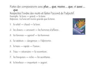 Faites des comparaisons avec plus ... que, moins ... que, et aussi ...
   que.
Respectez l'ordre des mots et faites l'accord de l'adjectif.
Exemple : la lune — grand — la terre
Réponse : La lune est moins grande que la terre.

1. le soleil — chaud — la lune .

2. les clowns — amusant — les hommes d'affaires .

3. les femmes — agressif — les hommes

4. la natation — dangereux — l'alpinisme .

5. le train — rapide — l'avion .

6. l'eau — nécessaire — la nourriture .

7. les banquiers — riche — les secrétaires.

8. le bonheur — important — argent .
 
