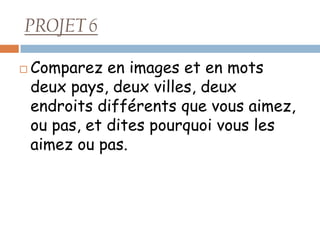 PROJET 6

   Comparez en images et en mots
    deux pays, deux villes, deux
    endroits différents que vous aimez,
    ou pas, et dites pourquoi vous les
    aimez ou pas.
 