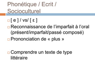 Phonétique / Ecrit /
Socioculturel
 [ e ] / vs/ [ ε ]
 Reconnaissance de l’imparfait à l’oral
  (présent/imparfait/passé composé)
 Prononciation de « plus »



   Comprendre un texte de type
    littéraire
 
