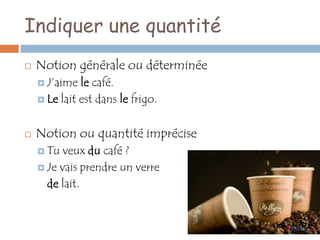 Indiquer une quantité
   Notion générale ou déterminée
     J’aime  le café.
     Le lait est dans le frigo.



   Notion ou quantité imprécise
     Tu  veux du café ?
     Je vais prendre un verre

      de lait.
 