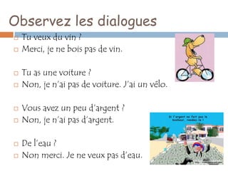 Observez les dialogues
   Tu veux du vin ?
   Merci, je ne bois pas de vin.

   Tu as une voiture ?
   Non, je n’ai pas de voiture. J’ai un vélo.

   Vous avez un peu d’argent ?
   Non, je n’ai pas d’argent.

   De l’eau ?
   Non merci. Je ne veux pas d’eau.
 