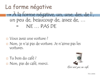 La forme négative
→ À la forme négative, un, une, des, de l’,
 un peu de, beaucoup de, assez de, …
    = NE … PAS DE

   Vous avez une voiture ?
   Non, je n’ai pas de voiture. Je n’aime pas les
    voitures.

   Tu bois du café ?
   Non, pas de café, merci.
 