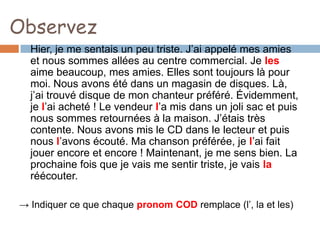 Observez
  Hier, je me sentais un peu triste. J’ai appelé mes amies
  et nous sommes allées au centre commercial. Je les
  aime beaucoup, mes amies. Elles sont toujours là pour
  moi. Nous avons été dans un magasin de disques. Là,
  j’ai trouvé disque de mon chanteur préféré. Évidemment,
  je l’ai acheté ! Le vendeur l’a mis dans un joli sac et puis
  nous sommes retournées à la maison. J’étais très
  contente. Nous avons mis le CD dans le lecteur et puis
  nous l’avons écouté. Ma chanson préférée, je l’ai fait
  jouer encore et encore ! Maintenant, je me sens bien. La
  prochaine fois que je vais me sentir triste, je vais la
  réécouter.

→ Indiquer ce que chaque pronom COD remplace (l’, la et les)
 