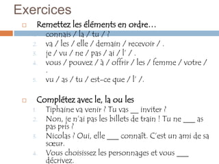 Exercices
         Remettez les éléments en ordre…
     1.     connais / la / tu / ?
     2.     va / les / elle / demain / recevoir / .
     3.     je / vu / ne / pas / ai / l’ / .
     4.     vous / pouvez / à / offrir / les / femme / votre /
            .
     5.     vu / as / tu / est-ce que / l’ /.

         Complétez avec le, la ou les
     1.     Tiphaine va venir ? Tu vas __ inviter ?
     2.     Non, je n’ai pas les billets de train ! Tu ne ___ as
            pas pris ?
     3.     Nicolas ? Oui, elle ___ connaît. C’est un ami de sa
            sœur.
     4.     Vous choisissez les personnages et vous ___
            décrivez.
 