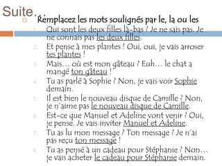 Suite…
     Remplacez les mots soulignés par le, la ou les
     
         1.   Qui sont les deux filles là-bas ? Je ne sais pas. Je
              ne connais pas les deux filles.
         2.   Et pense à mes plantes ! Oui, oui, je vais arroser
              tes plantes !
         3.   Mais… où est mon gâteau ? Euh… le chat a
              mangé ton gâteau !
         4.   Tu as parlé à Sophie ? Non, je vais voir Sophie
              demain.
         5.   Il est bien le nouveau disque de Camille ? Non,
              je n’aime pas le nouveau disque de Camille.
         6.   Est-ce que Manuel et Adeline vont venir ? Oui,
              je pense. Je vais inviter Manuel et Adeline.
         7.   Tu as lu mon message ? Ton message ? Je n’ai
              pas reçu ton message !
         8.   Tu as pensé à un cadeau pour Stéphanie ? Non…
              je vais acheter le cadeau pour Stéphanie demain.
 