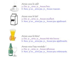 Aimez-vous le café?
a. Oui, je _ aime, je _ trouve bon.
b. Non, je ne _ aime pas, je _ trouve mauvais.


Aimez-vous le lait?
a. Oui, je _ aime, je _ trouve excellent.
b. Non, je ne _ aime pas, je _ trouve peu appétissant.




Aimez-vous la bière?
a. Oui, je _ aime, je _ trouve très très bonne .
b. Non, je ne _ aime pas, je _ trouve peu appétissante.

Aimez-vous l'eau minérale ?
a. Oui, je _ aime, je _ trouve délicieuse.
b. Non, je ne _ aime pas, je _ trouve peu intéressante.
 