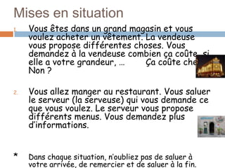 Mises en situation
1.   Vous êtes dans un grand magasin et vous
     voulez acheter un vêtement. La vendeuse
     vous propose différentes choses. Vous
     demandez à la vendeuse combien ça coûte, si
     elle a votre grandeur, …    Ça coûte cher ?
     Non ?

2.   Vous allez manger au restaurant. Vous saluer
     le serveur (la serveuse) qui vous demande ce
     que vous voulez. Le serveur vous propose
     différents menus. Vous demandez plus
     d’informations.


*    Dans chaque situation, n’oubliez pas de saluer à
     votre arrivée, de remercier et de saluer à la fin.
 