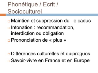 Phonétique / Ecrit /
Socioculturel
 Maintien et suppression du –e caduc
 Intonation : recommandation,
  interdiction ou obligation
 Prononciation de « plus »



 Différences culturelles et quiproquos
 Savoir-vivre en France et en Europe
 