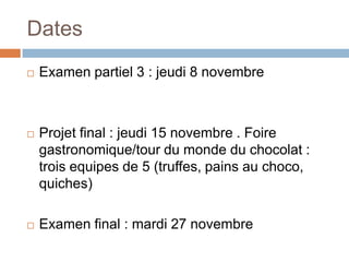 Dates
   Examen partiel 3 : jeudi 8 novembre



   Projet final : jeudi 15 novembre . Foire
    gastronomique/tour du monde du chocolat :
    trois equipes de 5 (truffes, pains au choco,
    quiches)

   Examen final : mardi 27 novembre
 