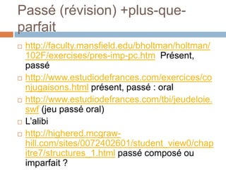 Passé (révision) +plus-que-
parfait
   http://faculty.mansfield.edu/bholtman/holtman/
    102F/exercises/pres-imp-pc.htm Présent,
    passé
   http://www.estudiodefrances.com/exercices/co
    njugaisons.html présent, passé : oral
   http://www.estudiodefrances.com/tbi/jeudeloie.
    swf (jeu passé oral)
   L’alibi
   http://highered.mcgraw-
    hill.com/sites/0072402601/student_view0/chap
    itre7/structures_1.html passé composé ou
    imparfait ?
 