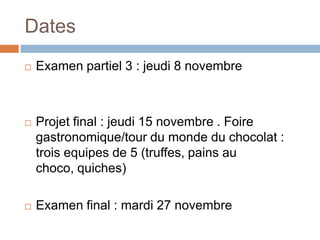 Dates
   Examen partiel 3 : jeudi 8 novembre



   Projet final : jeudi 15 novembre . Foire
    gastronomique/tour du monde du chocolat :
    trois equipes de 5 (truffes, pains au
    choco, quiches)

   Examen final : mardi 27 novembre
 