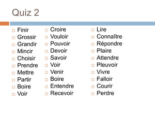 Quiz 2
   Finir        Croire        Lire
   Grossir      Vouloir       Connaître
   Grandir      Pouvoir       Répondre
   Mincir       Devoir        Plaire
   Choisir      Savoir        Attendre
   Prendre      Voir          Pleuvoir
   Mettre       Venir         Vivre
   Partir       Boire         Falloir
   Boire        Entendre      Courir
   Voir         Recevoir      Perdre
 