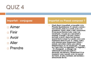 QUIZ 4

Imparfait : conjuguez   Imparfait ou Passé composé ?
                           Clark Kent ( travaillait, a travaillé ) à la
   Aimer                   Planète Quotidienne. Il ( aimait, a aimé )
                            son travail, mais il y ( avait, a eu ) un
                            problème. Clark ( était, a été ) amoureux
   Finir                   d'une jeune femme Lois. Lois ( ne
                            savait pas, n'a pas su ) que Clark (
                            existait, a existé ). Un jour, Clark (
   Avoir                   écrivait, a écrit ) dans son bureau
                            quand tout à coup il y ( avait, a eu ) une
                            explosion dans la rue. C' ( était, a été )
   Aller                   une mission pour Superman! Clark (
                            entrait, est entré ) dans une cabine
                            téléphonique. Il ( ne savait pas , n'a pas
   Prendre                 su ) que Lois ( le regardait, l' a regardé )
                            . Il ( changeait , a changé ) de
                            vêtements et tout de suite il (
                            devenait, est devenu ) Superman! A ce
                            moment, Lois ( savait, a su ) le secret
                            de Clark, et elle ( tombait, est tombée )
                            amoureuse de lui.
 