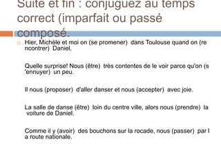 Suite et fin : conjuguez au temps
correct (imparfait ou passé
composé.
   Hier, Michèle et moi on (se promener) dans Toulouse quand on (re
    ncontrer) Daniel.

    Quelle surprise! Nous (être) très contentes de le voir parce qu'on (s
    'ennuyer) un peu.

    Il nous (proposer) d'aller danser et nous (accepter) avec joie.

    La salle de danse (être) loin du centre ville, alors nous (prendre) la
    voiture de Daniel.

    Comme il y (avoir) des bouchons sur la rocade, nous (passer) par l
    a route nationale.
 