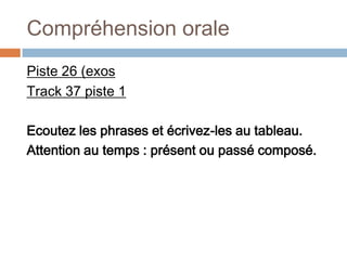 Compréhension orale
Piste 26 (exos
Track 37 piste 1

Ecoutez les phrases et écrivez-les au tableau.
Attention au temps : présent ou passé composé.
 