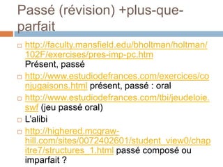 Passé (révision) +plus-que-
parfait
   http://faculty.mansfield.edu/bholtman/holtman/
    102F/exercises/pres-imp-pc.htm
    Présent, passé
   http://www.estudiodefrances.com/exercices/co
    njugaisons.html présent, passé : oral
   http://www.estudiodefrances.com/tbi/jeudeloie.
    swf (jeu passé oral)
   L’alibi
   http://highered.mcgraw-
    hill.com/sites/0072402601/student_view0/chap
    itre7/structures_1.html passé composé ou
    imparfait ?
 