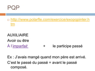 PQP
   http://www.polarfle.com/exercice/exopqpinter.h
    tm

AUXILIAIRE
Avoir ou être
À l’imparfait         +     le participe passé

Ex : J’avais mangé quand mon père est arrivé.
C’est le passé du passé = avant le passé
  composé.
 