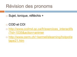 Révision des pronoms
   Sujet, tonique, réfléchis +

   COD et COI
   http://www.ccdmd.qc.ca/fr/exercices_interactifs
    /?id=1035&action=animer
   http://www.osrm.ch/~kermel/elearning/hotpot/e
    tape21.htm
 