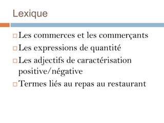 Lexique

 Les commerces et les commerçants
 Les expressions de quantité

 Les adjectifs de caractérisation

  positive/négative
 Termes liés au repas au restaurant
 