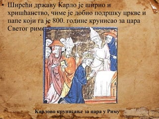 • Ширећи државу Карло је ширио и
хришћанство, чиме је добио подршку цркве и
папе који га је 800. године крунисао за цара
Светог римског цара.

Карлово крунисање за цара у Риму

 