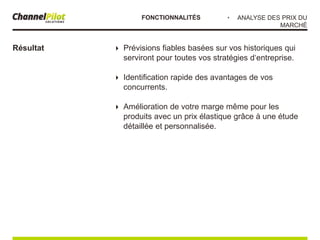  Prévisions fiables basées sur vos historiques qui
serviront pour toutes vos stratégies d‘entreprise.
 Identification rapide des avantages de vos
concurrents.
 Amélioration de votre marge même pour les
produits avec un prix élastique grâce à une étude
détaillée et personnalisée.
Résultat
・ ANALYSE DES PRIX DU
MARCHÉ
FONCTIONNALITÉS
 