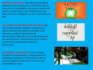 Aprendizaje perceptivo: Este tipo de aprendizaje
depende en gran medida de la interacción que se
tiene entre las actividades motrices y el análisis del
entorno. Actúa como un prerrequisito para que
exista conducta inteligente, sin ser consecuencia de
esta
Aprendizaje por discriminación perceptiva: Este
tipo de aprendizaje consiste en presentarle al
sujeto estímulos con fuertes contrastes entre
ellos para establecer parámetros de
discriminación logrando así el reconocimiento de
las características , estableciendo así un criterio
de discriminación perceptiva hacia la
información.
Aprendizaje y entrenamiento: Este concepto
se refiere a la optimización y mejoramiento de
habilidades mediante el entrenamiento de las
mismas, indiferentemente del nivel en el que
se posicione el sujeto.
 