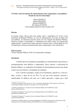 Intercom – Sociedade Brasileira de Estudos Interdisciplinares da Comunicação
          XII Congresso de Ciências da Comunicação na Região Centro-Oeste – Goiânia – GO 27 a 29 de maio de
                                                     2010



O Twitter como ferramenta de relacionamento entre organizações e seus públicos:
                       Estudo de caso da Usina Itaipu1

                                       Gláucia FRANÇA2
                                      Juliana MENEZES3
                                      Rômulo BARRETO4
                                     Ms. Daiana STASIAK5
                           Universidade Federal de Goiás, Goiânia, GO


Resumo

O presente artigo volta-se para uma análise sobre a importância do Twitter como
ferramenta de Relações Públicas, no caso do relacionamento da Usina de Itaipu com
seus públicos. Ao relacionar conceitos como web 2.0 e funções das Relações Públicas,
deseja-se ressaltar a necessidade e a importância das mídias sociais na comunicação
organizacional. A partir deste estudo, procura-se discutir como a interatividade da web
2.0 transforma o processo comunicacional entre a organização e seus stakeholders.


Palavras-chave
Twitter, Relações Públicas, Web 2.0, comunicação estratégica.


Introdução

         A Internet provocou mudanças de paradigmas no relacionamento entre pessoas e
consequentemente entre públicos e organizações. Nesse contexto, o profissional de
Relações Públicas, na competência de mediador de relacionamentos precisa estar atento
a todos esses movimentos e acompanhar tais mudanças.
         Com o advento tecnológico, surgem novas ferramentas, aplicativos e softwares.
Hoje, vivemos o ápice da era da Web 2.0, que tem como princípio essencial a
interatividade. Os públicos têm mais voz e sabem aproveitar o espaço que a rede

1
 Trabalho apresentado no Intercom Júnior - IJ 05 - Comunicação Multimídia do XII Congresso de Ciências da
Comunicação na Região Centro-Oeste realizado de 27 a 29 de maio de 2010.
2
 Estudante de Graduação 7º. semestre do Curso de Relações Públicas da FACOMB-UFG, email:
gláucia_mell@hotmail.com
3
  Estudante de Graduação 7º. semestre do Curso de Relações Públicas da FACOMB-UFG, email:
julianamenezesrp@hotmail.com
4
 Estudante de Graduação 7º. semestre do Curso de Relações Públicas da FACOMB-UFG, email:
barretoromulo@gmail.com
5
 Orientadora do trabalho. Mestre em Comunicação Midiática (UFSM-RS). Doutoranda em Comunicação (UNB).
Professora do Curso de Relações Públicas da FACOMB-UFG, e-mail: daiastasiak@gmail.com


                                                                                                              11
 