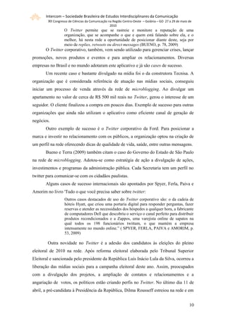 Intercom – Sociedade Brasileira de Estudos Interdisciplinares da Comunicação
        XII Congresso de Ciências da Comunicação na Região Centro-Oeste – Goiânia – GO 27 a 29 de maio de
                                                 2010
                  O Twitter permite que se rastreie e monitore a reputação de uma
                  organização, que se acompanhe o que e quem está falando sobre ela, e o
                  melhor, há nesta rede a oportunidade de posicionar diante deste, seja por
                  meio de replies, retweets ou direct messages (BUENO, p. 78, 2009)
       O Twitter corporativo, também, vem sendo utilizado para gerenciar crises, lançar
promoções, novos produtos e eventos e para ampliar os relacionamentos. Diversas
empresas no Brasil e no mundo adotaram este aplicativo e já são cases de sucesso.
       Um recente caso e bastante divulgado na mídia foi o da construtora Tecnisa. A
organização que é considerada referência de atuação nas mídias sociais, conseguiu
iniciar um processo de venda através da rede de microblogging. Ao divulgar um
apartamento no valor de cerca de R$ 500 mil reais no Twitter, gerou o interesse de um
seguidor. O cliente finalizou a compra em poucos dias. Exemplo de sucesso para outras
organizações que ainda não utilizam o aplicativo como eficiente canal de geração de
negócios.
       Outro exemplo de sucesso é o Twitter corporativo da Ford. Para posicionar a
marca e investir no relacionamento com os públicos, a organização optou na criação de
um perfil na rede oferecendo dicas de qualidade de vida, saúde, entre outras mensagens.
       Bueno e Terra (2009) também citam o caso do Governo do Estado de São Paulo
na rede de microblogging. Adotou-se como estratégia de ação a divulgação de ações,
investimentos e programas da administração pública. Cada Secretaria tem um perfil no
twitter para comunicar-se com os cidadãos paulistas.
       Alguns casos de sucesso internacionais são apontados por Spyer, Ferla, Paiva e
Amorim no livro 'Tudo o que você precisa saber sobre twitter:
                   Outros casos destacados de uso do Twitter corporativo são: o da cadeia de
                   hóteis Hyatt, que criou uma portaria digital para responder perguntas, fazer
                   reservas e atender as necessidades dos hóspedes a qualquer hora, a fabricante
                   de computadores Dell que descobriu o serviço o canal perfeito para distribuir
                   produtos recondicionados e a Zappos, uma varejista online de sapatos na
                   qual todos os 198 funcionários twittam, o que mantém a empresa
                   intensamente no mundo online.” ( SPYER, FERLA, PAIVA e AMORIM, p.
                   53, 2009)

        Outra novidade no Twitter é a adesão dos candidatos às eleições do pleino
eleitoral de 2010 na rede. Após reforma eleitoral elaborada pelo Tribunal Superior
Eleitoral e sancionada pelo presidente da República Luís Inácio Lula da Silva, ocorreu a
liberação das mídias sociais para a campanha eleitoral deste ano. Assim, preocupados
com a divulgação dos projetos, a ampliação de contatos e relacionamentos e a
angariação de votos, os políticos estão criando perfis no Twitter. No último dia 11 de
abril, a pré-candidata à Presidência da República, Dilma Rousseff estreiou na rede e em


                                                                                                       101
 