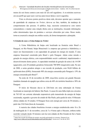 Intercom – Sociedade Brasileira de Estudos Interdisciplinares da Comunicação
           XII Congresso de Ciências da Comunicação na Região Centro-Oeste – Goiânia – GO 27 a 29 de maio de
                                                      2010
menos de seis horas contava com mais de seis mil seguidores. A ex-ministra escreveu
em seu perfil que quer usar o serviço para trocar ideias e ouvir sugestões.
         Visto os diversos pontos positivos desta rede, devemos apontar que o aumento
da quantidade de empresas no Twitter, deve-se ao fato, também, da mudança de
comportamento das pessoas. O público, hoje, necessita comunicar-se com outros
consumidores e manter uma relação direta com as instituições, trocando informações
sobre determinados tipos de produtos e serviços oferecidos por estas. Desse modo,
torna-se essencial a atuação nas mídias sociais, de forma transparente e planejada.

5. Estudo de caso: a Usina Itaipu no Twitter

         A Usina Hidrelétrica de Itaipu está localizada na fronteira entre Brasil e
Paraguai, no Rio Paraná. Itaipu Binacional é a empresa que gerencia a hidrelétrica, a
maior em funcionamento e em capacidade de geração de energia do mundo. É uma
empresa binacional construída pelo Brasil e pelo Paraguai. Adota como missão a
geração de energia elétrica, com responsabilidade social e ambiental, impulsionando o
desenvolvimento destes países. A capacidade instalada de geração da usina é de 14 GW
(gigawatts), com 20 unidades geradoras fornecendo 700 MW (megawatts) cada. No ano
de 2008, a usina geradora atingiu o seu recorde de produção, com 94,68 bilhões de
quilowatts-hora (kWh), fornecendo 90% da energia consumida pelo Paraguai e 19% da
energia consumida pelo Brasil18.
         Na noite de 10 de novembro de 2009, terça-feira ocorreu um grande blecaute
(também chamado de apagão) que afetou cerca de 40% do território brasileiro e 90% do
Paraguai.
         O início do blecaute deu-se às 22h13min em uma subestação de Furnas
localizada no município de Itaberá, São Paulo. A causa foi uma falha tripla nos circuitos
de 765 KV em corrente alternada responsáveis pela transmissão da energia de Itaipu
ocasionada, segundo o governo do estado de São Paulo, pela queda de raios. O blecaute
afetou cidades de 18 estados. O Paraguai ficou sem energia por cerca de 30 minutos, a
partir das 21h13min (hora de Assunção).
         A maioria das cidades brasileiras tiveram a energia restabelecida entre 1h e 2h
da madrugada de 11 de novembro, cerca de 3 a 4 horas após o blecaute, embora tenha
ocorrido variação desde 10 minutos sem luz (em cidades do Rio Grande do Sul e Santa
18
  Itaipu bate recorde de produção de energia, mas perde participação no consumo. Disponível em:
<http://www1.folha.uol.com.br/folha/dinheiro/ult91u485484.shtml> Acesso em 21 de abr de 2010.




                                                                                                          111
 