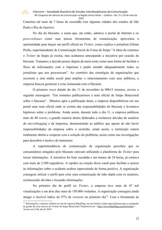 Intercom – Sociedade Brasileira de Estudos Interdisciplinares da Comunicação
           XII Congresso de Ciências da Comunicação na Região Centro-Oeste – Goiânia – GO 27 a 29 de maio de
                                                       2010
Catarina) até mais de 7 horas de escuridão (em algumas cidades dos estados de São
Paulo e Rio de Janeiro).
         No dia do blecaute, a usina que, até então, adotava o portal de Internet e os
press-releases como suas únicas ferramentas de comunicação, aproveitou a
oportunidade para lançar um perfil oficial no Twitter, como explica o jornalista Gilmar
Piolla, superintendente de Comunicação Social da Usina de Itaipu “A ideia de criarmos
o Twitter de Itaipu já existia, mas acabamos antecipando a iniciativa por ocasião do
blecaute. Tomamos a decisão pouco depois da meia-noite como uma forma de facilitar o
fluxo de informações com a imprensa e poder atender adequadamente todos os
jornalistas que nos procuravam”. Ao contrário das estratégias de organizações que
recorrem a esta mídia social para ampliar o relacionamento com seus públicos, a
empresa buscou gerenciar a crise instaurada com o blecaute.
         O primeiro tweet datado do dia 11 de novembro às 00h13 minutos, enviou a
seguinte mensagem: “Em instantes publicaremos a nota oficial de Itaipu Binacional
sobre o blecaute”. Minutos após a publicação deste, a empresa disponibilizou em seu
portal uma nota oficial onde se eximia das responsabilidades do blecaute e levantava
hipóteses sobre o problema. Ainda assim, durante todo o dia 11, a empresa publicou
mais de 80 tweets, a grande maioria destes dedicados a esclarecer dúvidas de usuários
do microblogging e da imprensa, demonstrando ao público que apesar de não haver
responsabilidades da empresa sobre o ocorrido, ainda assim, a instituição estaria
totalmente aberta a cooperar com a solução do problema, assim como nas investigações
para descobrir o motivo do transtorno.
         A superintendência de comunicação da organização percebeu que os
consumidores atingidos pelo blecaute estavam utilizando a plataforma do Twitter para
trocar informações. A iniciativa foi bem sucedida e em menos de 24 horas, já contava
com mais de 2.500 seguidores. A rapidez na criação desse canal para facilitar o acesso
às informações sobre o acidente acabou repercutindo de forma positiva. A organização
conseguiu utilizar o perfil para criar uma comunicação de mão dupla com os usuários,
esclarecendo dúvidas e trocando informações.
         No primeiro dia do perfil no Twitter, a empresa teve mais de 47 mil
visualizações e em dois dias mais de 150.000 visitantes. A organização conseguiu ainda
atingir o incrível índice de 97% de retweets no primeiro dia19. Com a ferramenta de
19
  Informações e números obtidos no site da Agencia Blackflag, em um hotsite criado especialmente para a campanha
de gestão de crise através do Twitter de Itaipu Binacional. Disponível em: <http://www.blackflag.com.br/twitter/> .
Acesso em 21de abr de 2010.


                                                                                                               121
 