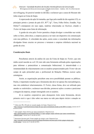 Intercom – Sociedade Brasileira de Estudos Interdisciplinares da Comunicação
           XII Congresso de Ciências da Comunicação na Região Centro-Oeste – Goiânia – GO 27 a 29 de maio de
                                                         2010
microblogging, foi possível atender às dúvidas e esclarecer que a causa do blecaute não
tinha origem na Usina de Itaipu.
         A repercussão da ação foi tamanha, que logo pela manhã do dia seguinte (12), os
principais portais e jornais do país (G1, R720, Ig21, Terra, Folha Online, Estadão, Veja
Online22) estamparam em suas capas, matérias relacionadas ao blackout, citando o
Twitter de Itaipu como fonte de informação.
         A gestão de crise pelo Twitter permitiu a Itaipu divulgar e consolidar sua versão
sobre os fatos, além disso, a empresa passou a ter mais um dispositivo de comunicação
com seus públicos. A velocidade das ações, assim como a veracidade das informações
divulgadas foram cruciais no processo e tornaram a empresa referência nacional na
gestão de crise.


Considerações finais


         Percebemos através da análise do caso da Usina de Itaipu no Twitter, que esta
mídia social nascida na web 2.0, tem sido uma ferramenta utilizada pelas organizações
para informar e potencializar a comunicação bidirecional. A interatividade e a
instantaneidade do relacionamento com os usuários proporcionados pelo Twitter são um
campo de ação primordial para o profissional de Relações Públicas exercer ações
estratégicas.
         Assim, as organizações percebem uma nova possibilidade perante os públicos.
Porém, é importante ressaltar que a ferramenta não deve ter apenas fins mercadológicos,
mas sim estabelecer relacionamentos. O Twitter, dessa forma, deve ser utilizado para
atender os stakeholders, esclarecer suas dúvidas, promover ações e eventos e posicionar
a imagem da empresa, sempre interagindo com os usuários.
         Já os usuários corporativos para alcançarem êxito nesta ferramenta, devem
primeiro ouvir o que é dito sobre sua marca na rede para depois iniciar a atuação no


20
  Falha entre PR e SP pode ter causado apagão, diz Itaipu. Disponível em:
<http://noticias.r7.com/brasil/noticias/itaipu-diz-que-opera-normalmente-desde-as-6h-20091111.html > Acesso em 21
de abr de 2010.
21
  Após apagão, Itaipu informa que opera normalmente. Disponível em:
<http://ultimosegundo.ig.com.br/brasil/2009/11/11/apos+apagao+itaipu+informa+que+opera+normalmente+
+9064955.html> Acesso em 21 de abr de 2010.
22
  Internautas discutem pelo Twitter apagão que atingiu o país. Disponível em:
<http://veja.abril.com.br/noticia/ciencia-tecnologia/internautas-discutem-pelo-twitter-apagao-atingiu-pais-
511407.shtml> Acesso em 21 de abr de 2010.


                                                                                                              131
 