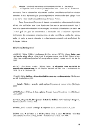 Intercom – Sociedade Brasileira de Estudos Interdisciplinares da Comunicação
        XII Congresso de Ciências da Comunicação na Região Centro-Oeste – Goiânia – GO 27 a 29 de maio de
                                                 2010
microblog. Buscar compartilhar informações, espalhar conteúdo de qualidade e oferecer
um canal de mão dupla são ações que as organizações devem utilizar para agregar valor
a sua marca e para fortalecer sua identidade através do Twitter.
       Dessa forma, os profissionais da área de comunicação precisam estar atentos aos
nichos e às tendências, pois, o que à primeira vista parecia ser entretenimento, hoje é
utilizado como uma ferramenta eficaz em prol de melhor fortalecimento da marca. O
Twitter, por seu grau de interatividade e facilidade tem se mostrado importante
instrumento de comunicação organizacional. A rede consolida-se a cada dia e exige,
cada vez mais, a atuação sinérgica e o planejamento estratégico do profissional de
Relações Públicas.


Referências bibliográficas


AMORIM, Fabíola; FERLA, Luís Eduardo; PAIVA, Moriael; SPYER, Juliano. Tudo o que
você precisa saber sobre o twitter (você já aprendeu em uma mesa de bar). Disponível em:
<http://www.talk2.com.br/debate/talk-show-sobre-o-twitter/> Acesso em 02 de abr de
2010.


BUENO, Laís Cardozo; TERRA, Carolina Frazon. Os microblogs como ferramenta de
comunicação organizacional. In: III Simpósio Nacional ABCiber, 16 a 18 de novembro de
2009, ESPM/SP, São Paulo, SP.


FRANÇA, Fábio. Públicos – Como identificá-los e uma nova visão estratégica. São Caetano
do Sul: Yendis Editora,2004.


___. Relações Públicas e as redes sociais on-line: Um estudo de caso do twitter. São Paulo,
2009.


JENKINS, Henry. Cultura da Convergência. Tradução Susana Alexandrina. - 2.ed. São Paulo:
Aleph, 2009.


KUNSCH, Margarida M., Planejamento de Relações Públicas na Comunicação Integrada.
São Paulo: Editora Summus, 2002.


LOBATO, David Menezes. Estratégia de empresas. Rio de Janeiro: Editora FGV, 2006.


PRIMO, Alex. A cobertura e o debate público sobre os casos Madeleine e Isabella:
encadeamento midiático de blogs, Twitter e mídia massiva. Galáxia, v.16, 2008.




                                                                                                       141
 