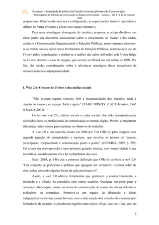 Intercom – Sociedade Brasileira de Estudos Interdisciplinares da Comunicação
         XII Congresso de Ciências da Comunicação na Região Centro-Oeste – Goiânia – GO 27 a 29 de maio de
                                                  2010
proporciona. Observando essa nova configuração, as organizações também aprendem a
utilizar de forma eficiente e eficaz esse espaço interativo.
       Para uma abordagem abrangente da temática proposta, o artigo divide-se em
cinco partes que discorrem inicialmente sobre: o crescimento do Twitter e das mídias
sociais e a Comunicação Organizacional e Relações Públicas, posteriormente abordam-
se as mídias sociais como novas ferramentas de Relações Públicas, descreve-se o uso do
Twitter pelas organizações e realiza-se a análise das ações utilizadas pela Usina Itaipu
no Twitter durante o caos do apagão, que ocorreu no Brasil em novembro de 2009. Por
fim, são tecidas considerações sobre a relevância estratégica desse mecanismo de
comunicação na contemporaneidade.




1. Web 2.0: O boom do Twitter e das mídias sociais


       “Não existem lugares remotos. Sob a instantaneidade dos circuitos, nada é
remoto no tempo e no espaço. Tudo é agora.” (TAKE TRINITY, CBC Television, 1965
in SAAD, 2003).
       Os termos web 2.0, mídias sociais e redes sociais têm sido demasiadamente
discutidos entre os profissionais de comunicação no mundo digital. Porém, é importante
diferenciar estes termos para explanar os objetivos do trabalho.
       A web 2.0 é um conceito criado em 2004 por Tim O'Reilly para designar uma
segunda geração de comunidades e serviços, que envolve os termos de “acesso,
participação, reciprocidade e comunicação ponto a ponto”. (JENKINS, 2009, p. 290)
Foi criada em contraposição a uma primeira geração estática, sem interatividade e que
permitia ao usuário apenas ver e ler a plataforma dos sites.
       Saad (2003, p. 148) cita a primeira definição que O'Reilly atribuiu à web 2.0:
“Um conjunto de princípios e práticas que agregam um verdadeiro 'sistema solar' de
sites, todos contendo alguma forma de ação participativa”.
       Assim, a web 2.0 oferece ferramentas que permitem o compartilhamento, a
produção e a difusão de conteúdos com outros usuários. Qualquer um pode gerar e
consumir informações, assim, os meios de comunicação de massa não são os detentores
exclusivos    de    conteúdos.       Promove-se          um   espaço      de    discussão      e    ideias
independentemente dos canais formais, sem a intervenção dos veículos de comunicação
formadores de opinião. A plataforma engloba entre outros, blogs, sites de wikis, sites de


                                                                                                             22
 