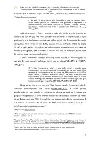 Intercom – Sociedade Brasileira de Estudos Interdisciplinares da Comunicação
             XII Congresso de Ciências da Comunicação na Região Centro-Oeste – Goiânia – GO 27 a 29 de maio de
                                                      2010
fotografia, (flickr, youtube, flogão, picasa), vídeo (youtube) e de relacionamento (orkut,
Twitter, facebook, myspace).
                         (…) a web 2.0 potencializa a ação do usuário na rede por meio da oferta,
                         quase sempre gratuita, de ferramentas que permitem a expressão e o
                         compartilhamento com outros usuários de opiniões, criações, desejos,
                         reclamações, enfim, qualquer forma de comunicação interpessoal. (SAAD,
                         2003, p. 149)

            Aplicativos como o Twitter, youtube e orkut são mídias sociais baseadas no
conceito da web 2.0 que têm como características essenciais a interatividade, a ação
participativa e a inteligência coletiva. As mídias sociais são ferramentas das quais
emergem as redes sociais on-line. Estas, todavia, não são instituídas apenas na esfera
virtual, as redes sociais caracterizam o relacionamento e a interação entre as pessoas no
mundo off-line, porém, após o advento da Internet e da web 2.0 o conceito passou a ser
largamente usado na comunicação digital.
            “Tem-se comumente chamado microblog (forma reduzida de microblogging) os
serviços de short messages coletivas disponíveis na internet” (BUENO & TERRA,
2009, p. 07).
                         O Twitter (pronuncia-se tuíter) é uma rede social e servidor para
                         microblogging que permite aos usuários que enviem e recebam atualizações
                         pessoais de outros contatos (em textos de até 140 caracteres, conhecidos
                         como "tweets"), através do website do serviço 6, por SMS7 e por softwares
                         específicos de gerenciamento. As atualizações são exibidas no perfil de um
                         usuário em tempo real e também enviadas a outros usuários seguidores que
                         tenham assinado para recebê-las. (TWITTER, WIKIPEDIA, 2010)

            Desde seu surgimento em março de 2006, fruto do trabalho do desenvolvedor de
softwares norte-americano Jack Dorsey (twitter.com/JACK), o Twitter ganhou
popularidade por todo mundo. A estimativa do número de usuários é baseada em
pesquisas independentes já que a empresa não informa oficialmente o número de contas
ativas. Em novembro de 2008, Jeremiah Owyang estimou que o Twitter possuía entre 4
e 5 milhões de usuários.8 Já em junho de 2009, outro estudo analisou mais de 11
milhões e meio de contas de usuários.9
6
    Disponível em http://twitter.com

7
 Short Message Service ou serviço de mensagens curtas, popularmente conhecidas como “SMS” enviadas por
aparelhos de telefonia móvel.

8
 Jeremiah Aneesh. "Social Networks Site Usage: Visitors, Members, Page Views, and Engagement by the Numbers in
2008". 19 de novembro de 2008. Disponível em: <http://www.web-strategist.com/blog/2008/11/19/social-networks-
site-usage-visitors-members-page-views-and-engagement-by-the-numbers-in-2008/> Acesso em 08 de abr de 2010.

9
 An In-Depth Look Inside the Twitter World (em inglês). Sysomos (junho de 2009).Disponível em:
<http://www.sysomos.com/insidetwitter/> Acesso em 20 de abr de 2010.


                                                                                                                 33
 