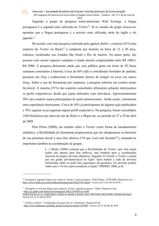 Intercom – Sociedade Brasileira de Estudos Interdisciplinares da Comunicação
           XII Congresso de Ciências da Comunicação na Região Centro-Oeste – Goiânia – GO 27 a 29 de maio de
                                                       2010
         Segundo o grupo de pesquisa norte-americano Web Ecology, a língua
portuguesa é a segunda mais utilizada no Twitter10. Já os estudos do grupo Semiocast
apontam que a língua portuguesa é a terceira mais utilizada, atrás do inglês e do
japonês.11
         De acordo com uma pesquisa realizada pela agência Bullet, a maioria (61%) dos
usuários do Twitter no Brasil12 é composta por homens na faixa de 21 a 30 anos,
solteiros, localizados nos Estados São Paulo e Rio de Janeiro. Na maior parte, são
pessoas com ensino superior completo e renda mensal compreendida entre R$ 1000 e
R$ 5000. A pesquisa demonstra ainda que esse público gasta em torno de 50 horas
semanais conectados à Internet. Cerca de 60% dele é considerado formador de opinião,
possuem um blog e conheceram a ferramenta através de amigos ou posts em outros
blogs. Sobre o uso da ferramenta por empresas, a pesquisa informa um cenário muito
favorável. A maioria (51%) dos usuários consultados afirmaram acharem interessantes
os perfis corporativos, desde que sejam utilizados com relevância. Aproximadamente
50% dos usuários nunca participaram de ações promocionais. Ainda assim, consideram
uma experiência interessante. Cerca de 30% já participaram de alguma ação publicitária
e 70% seguem ou já seguiram algum perfil corporativo. Na pesquisa, foram consultados
3268 brasileiros por meio do site da Bullet e o Migre.me, no período de 27 a 29 de abril
de 2009.
         Para Primo (2008), em estudos sobre o Twitter como forma de encadeamento
midiático, a flexibilidade da ferramenta proporcionou que ela ultrapassasse as barreiras
de sua premissa inicial e seus fins afetivos (“O que você está fazendo?”), tornando-se
importante também na coordenação de grupos.
                      (…) Shirky (2008) comenta que a flexibilidade do Twitter, que vêm sendo
                      usado não apenas para fins afetivos, mas também para a coordenação
                      síncrona de grupos ativistas dispersos. Segundo El Fattah, o Twitter é usado
                      por seu grupo pré-democracia no Egito “para manter a rede de ativistas
                      informadas sobre as ações dos seguranças em protestos. Os ativistas podem
                      então usar o Twitter para coordenar a reação” (PRIMO, 2008, p.4).



10
   Português é segunda língua mais usada no Twitter, conclui pesquisa. Folha Online. 22/09/2009. Disponível em: <
http://www1.folha.uol.com.br/folha/informatica/ult124u627761.shtml> Acesso em 21 de abr de 2010.

11
  Português é a terceira língua mais usada no Twitter, segundo pesquisa". Globo. Disponível em:
<http://g1.globo.com/Noticias/Tecnologia/0,,MUL1503695-6174,00-
PORTUGUES+E+A+TERCEIRA+LINGUA+MAIS+USADA+NO+TWITTER+SEGUNDO+PESQUISA.html>
Acesso em 21 de abr de 2010.
12
  Twitter no Brasil – Conhecendo um pouco dos @’s brasileiros. Disponível em:
<http://www.slideshare.net/bullet_promo/twitter-no-brasil-1453989> Acesso em 21 de abr de 2010.


                                                                                                                    44
 