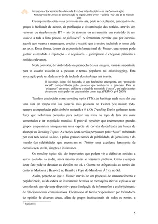 Intercom – Sociedade Brasileira de Estudos Interdisciplinares da Comunicação
             XII Congresso de Ciências da Comunicação na Região Centro-Oeste – Goiânia – GO 27 a 29 de maio de
                                                      2010
           O rompimento sobre suas premissas iniciais, pode ser explicado, principalmente,
graças à facilidade de acesso, de publicação e disseminação das notícias, através dos
retweets ou simplesmente RT – ato de repassar ou retransmitir um conteúdo de um
usuário a toda a lista pessoal de followers13. A ferramenta permite que, por cortesia,
aquele que repassa a mensagem, credite o usuário que a enviou incluindo o nome dele
ao texto. Dessa forma, dentro da economia informacional do Twitter, uma pessoa pode
ganhar visibilidade e reputação – e seguidores – garimpando e chegando primeiro a
notícias relevantes.
           Neste contexto, de visibilidade ou promoção de sua imagem, torna-se importante
para o usuário associar-se a pessoas e temas populares no microblogging. Esta
associação pode ser dada através da inclusão dos hashtags nos tweets.
                        O hashtag, como foi batizado, é um fenômeno emergente, um “protocolo
                        social” compartilhado pelas pessoas que conhecem o processo. Para se
                        “etiquetar” um tweet, utiliza-se o sinal de sustenido (“hash”, em inglês) antes
                        de uma ou mais palavras que servirão como tag. (PRIMO, p.4, 2008)

           Também conhecidas como trending topics (TTs), as hashtags nada mais são que
uma lista em tempo real das palavras mais postadas no Twitter pelo mundo todo,
sempre acompanhadas pelo símbolo sustenido ( # ). Os Trending Topics ganharam tanta
força que mobilizam correntes para colocar um tema no topo da lista dos mais
comentados e ter exposição mundial. É possível perceber que recentemente grandes
grupos empresariais inauguraram uma espécie de corrida desenfreada em busca de
alcançar os Trending Topics. As razões desta corrida perpassam pelo “boom” enfrentado
por esta rede social on-line, e pelos grandes nomes da publicidade, do jornalismo e do
mundo das celebridades que encontram no Twitter uma excelente ferramenta de
comunicação direta, simples e instantânea.
           Os trending topics são tão importantes que podem vir a definir as notícias a
serem pautadas na mídia, antes mesmo destas se tornarem públicas. Como exemplos
deste fato pode-se destacar as eleições no Irã, a Guerra no Afeganistão, as turnês das
cantoras Madonna e Beyoncé no Brasil e a Copa do Mundo na África no Sul.
           Assim, percebe-se que o Twitter através de um processo de amadurecimento e
popularização, sai da esfera de instrumento de troca de mensagens afetivas e passa a ser
considerado um relevante dispositivo para divulgação de informações e estabelecimento
de relacionamentos comunicativos. Encabeçado de forma “espontânea” por formadores
de opinião de diversas áreas, além de grupos institucionais de todos os portes, a
13
     Seguidores


                                                                                                                 55
 