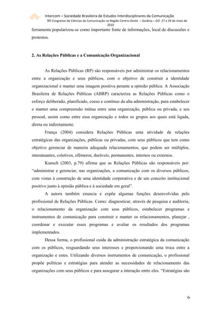 Intercom – Sociedade Brasileira de Estudos Interdisciplinares da Comunicação
         XII Congresso de Ciências da Comunicação na Região Centro-Oeste – Goiânia – GO 27 a 29 de maio de
                                                  2010
ferramenta popularizou-se como importante fonte de informações, local de discussões e
protestos.



2. As Relações Públicas e a Comunicação Organizacional


       As Relações Públicas (RP) são responsáveis por administrar os relacionamentos
entre a organização e seus públicos, com o objetivo de construir a identidade
organizacional e manter uma imagem positiva perante a opinião pública. A Associação
Brasileira de Relações Públicas (ABRP) caracteriza as Relações Públicas como o
esforço deliberado, planificado, coeso e contínuo da alta administração, para estabelecer
e manter uma compreensão mútua entre uma organização, pública ou privada, e seu
pessoal, assim como entre essa organização e todos os grupos aos quais está ligada,
direta ou indiretamente.
       França (2004) considera Relações Públicas uma atividade de relações
estratégicas das organizações, públicas ou privadas, com seus públicos que tem como
objetivo gerenciar de maneira adequada relacionamentos, que podem ser múltiplos,
interatuantes, coletivos, efêmeros, duráveis, permanentes, internos ou externos.
       Kunsch (2003, p.79) afirma que as Relações Públicas são responsáveis por:
“administrar e gerenciar, nas organizações, a comunicação com os diversos públicos,
com vistas à construção de uma identidade corporativa e de um conceito institucional
positivo junto à opinião pública e à sociedade em geral”.
       A autora também enuncia e expõe algumas funções desenvolvidas pelo
profissional de Relações Públicas. Como: diagnosticar, através de pesquisa e auditoria,
o relacionamento da organização com seus públicos, estabelecer programas e
instrumentos de comunicação para construir e manter os relacionamentos, planejar ,
coordenar e executar esses programas e avaliar os resultados dos programas
implementados.
       Dessa forma, o profissional cuida da administração estratégica da comunicação
com os públicos, resguardando seus interesses e proporcionando uma troca entre a
organização e estes. Utilizando diversos instrumentos de comunicação, o profissional
propõe políticas e estratégias para atender as necessidades de relacionamento das
organizações com seus públicos e para assegurar a interação entre eles. “Estratégias são




                                                                                                             66
 