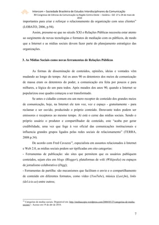 Intercom – Sociedade Brasileira de Estudos Interdisciplinares da Comunicação
           XII Congresso de Ciências da Comunicação na Região Centro-Oeste – Goiânia – GO 27 a 29 de maio de
                                                     2010
importantes para criar e reforçar o relacionamento da organização com seus clientes”
(LOBATO, 2006, p.94).
         Assim, presume-se que no século XXI o Relações Públicas necessita estar atento
ao surgimento de novas tecnologias e formatos de mediação com os públicos, de modo
que a Internet e as mídias sociais devem fazer parte do planejamento estratégico das
organizações.


3. As Mídias Sociais como novas ferramentas de Relações Públicas


         As formas de disseminação de conteúdos, opiniões, ideias e vontades vêm
mudando ao longo do tempo. Até os anos 90 os detentores dos meios de comunicação
de massa eram os detentores do poder, a comunicação era feita por poucos e para
milhares, a lógica do um para todos. Após meados dos anos 90, quando a Internet se
popularizou esse quadro começou a ser transformado.
         Se antes o cidadão comum era um mero receptor de conteúdo dos grandes meios
de comunicação, hoje, na Internet ele tem voz, vez e espaço - gratuitamente - para
reclamar e ser ouvido, produzindo o próprio conteúdo. Doravante todos podem ser
emissores e receptores ao mesmo tempo. Aí está o cerne das mídias sociais. Sendo o
próprio usuário o produtor e compartilhador de conteúdo, este “acaba por gerar
credibilidade, uma vez que foge à voz oficial das comunicações institucionais e
influencia grandes grupos ligados pelas redes sociais de relacionamento” (TERRA,
2008 p.34).
         De acordo com Fred Cavazza14, especialista em assuntos relacionados à Internet
e Web 2.0, as mídias sociais podem ser tipificadas em oito categorias:
- Ferramentas de publicação: são sites que permitem que os usuários publiquem
conteúdos, sejam eles em blogs (Blogger), plataformas de wiki (Wikipedia) ou espaços
de jornalismo colaborativo (Digg);
- Ferramentas de partilha: são mecanismos que facilitam o envio e o compartilhamento
de conteúdo em diferentes formatos, como vídeo (YouTube), música (Last.fm), links
(del.icio.us) entre outros;




14
  Categorias de medias sociais. Disponível em: http://mediascopio.wordpress.com/2008/05/27/categorias-de-media-
sociais/>. Acesso em 19 de abr de 2010.


                                                                                                               77
 